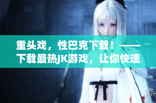 重头戏，性巴克下载！——下载最热JK游戏，让你快速升级！