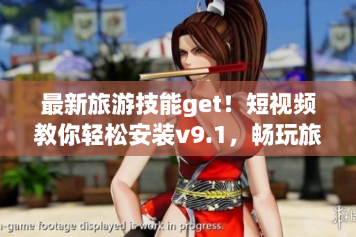 最新旅游技能get！短视频教你轻松安装v9.1，畅玩旅游世界