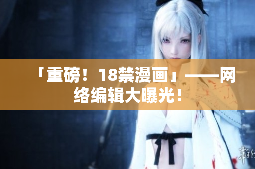「重磅！18禁漫画」——网络编辑大曝光！