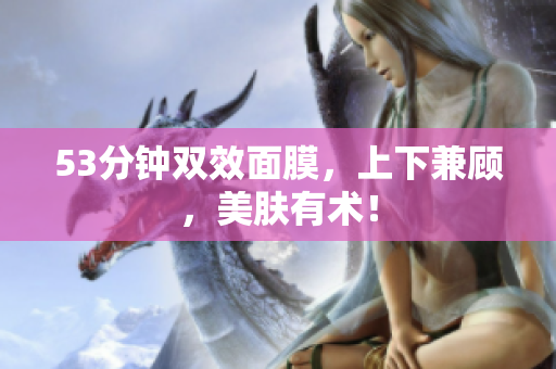 53分钟双效面膜，上下兼顾，美肤有术！