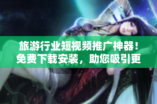 旅游行业短视频推广神器！免费下载安装，助您吸引更多目光