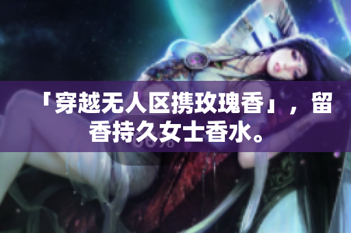 「穿越无人区携玫瑰香」，留香持久女士香水。