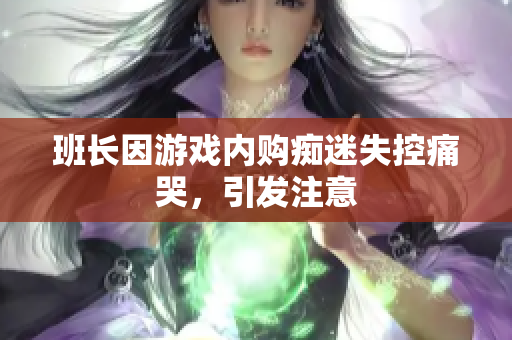 班长因游戏内购痴迷失控痛哭，引发注意