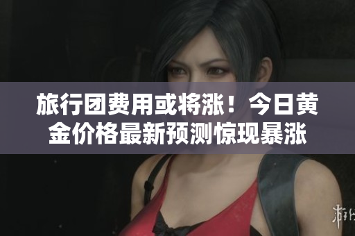 旅行团费用或将涨！今日黄金价格最新预测惊现暴涨