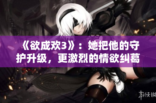 《欲成欢3》：她把他的守护升级，更激烈的情欲纠葛