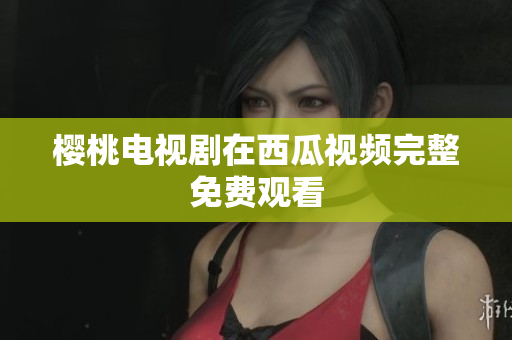 樱桃电视剧在西瓜视频完整免费观看