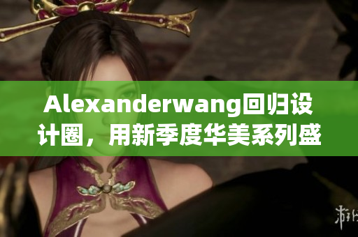 Alexanderwang回归设计圈，用新季度华美系列盛装登场