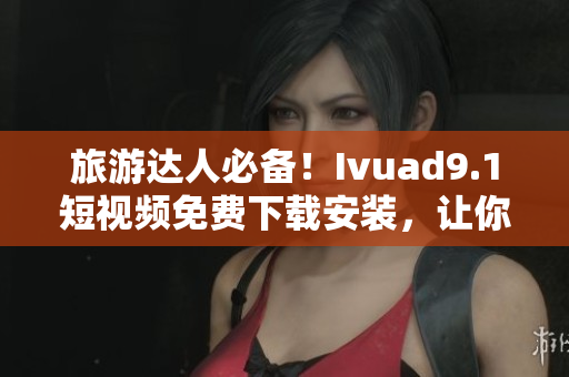 旅游达人必备！Ivuad9.1短视频免费下载安装，让你的旅行更有趣！