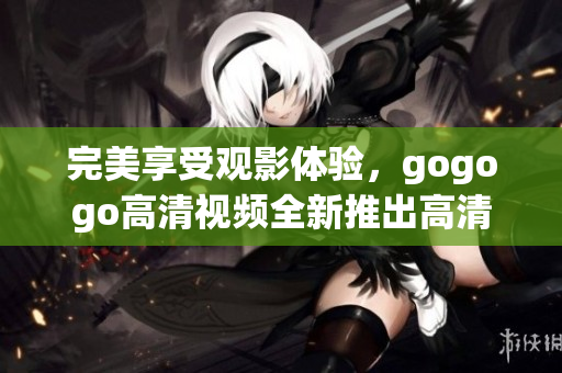 完美享受观影体验，gogogo高清视频全新推出高清大全