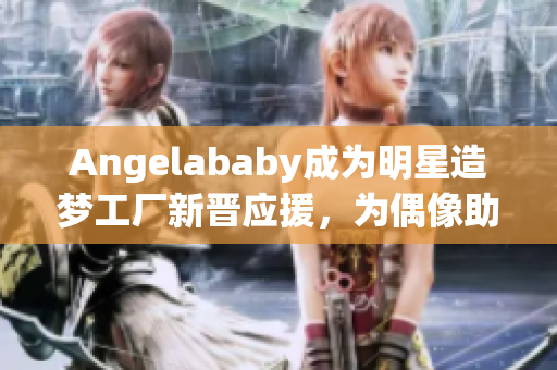Angelababy成为明星造梦工厂新晋应援，为偶像助力！