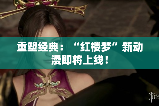 重塑经典：“红楼梦”新动漫即将上线！