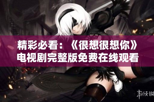 精彩必看：《很想很想你》电视剧完整版免费在线观看