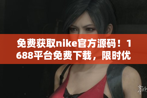 免费获取nike官方源码！1688平台免费下载，限时优惠！