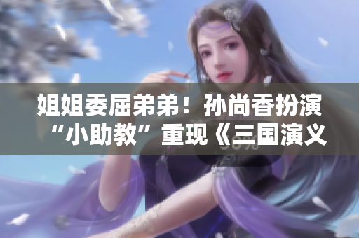 姐姐委屈弟弟！孙尚香扮演“小助教”重现《三国演义》场景