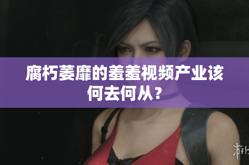 腐朽萎靡的羞羞视频产业该何去何从？