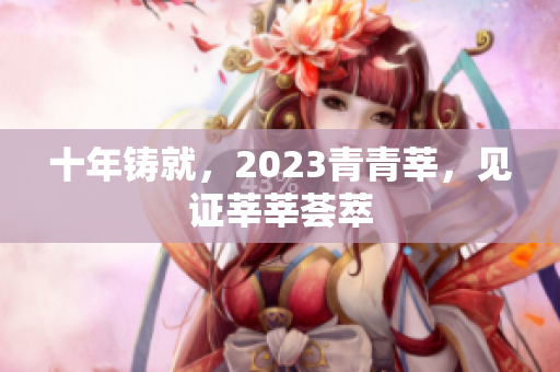 十年铸就，2023青青莘，见证莘莘荟萃