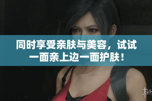 同时享受亲肤与美容，试试一面亲上边一面护肤！