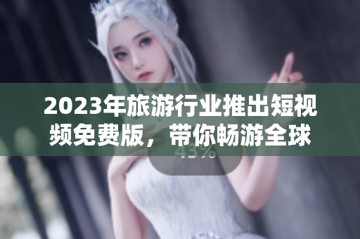 2023年旅游行业推出短视频免费版，带你畅游全球