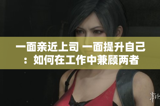 一面亲近上司 一面提升自己：如何在工作中兼顾两者