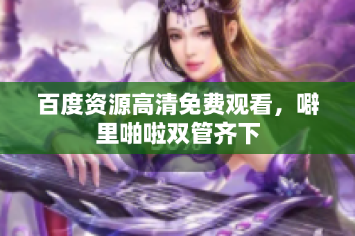 百度资源高清免费观看，噼里啪啦双管齐下