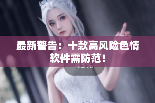 最新警告：十款高风险色情软件需防范！
