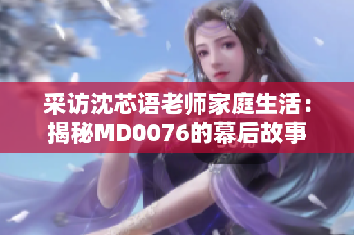 采访沈芯语老师家庭生活：揭秘MD0076的幕后故事