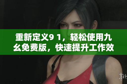 重新定义9 1，轻松使用九幺免费版，快速提升工作效率