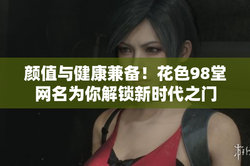 颜值与健康兼备！花色98堂网名为你解锁新时代之门