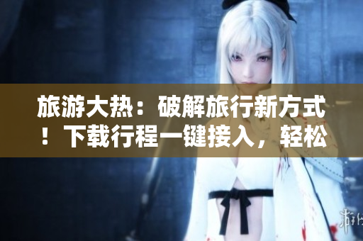 旅游大热：破解旅行新方式！下载行程一键接入，轻松开启旅游之旅！