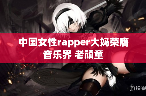 中国女性rapper大妈荣膺音乐界 老顽童