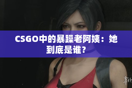 CSGO中的暴躁老阿姨：她到底是谁？