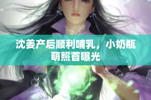 沈姜产后顺利哺乳，小奶瓶萌照首曝光