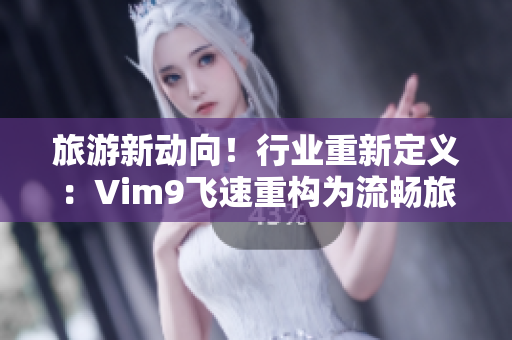 旅游新动向！行业重新定义：Vim9飞速重构为流畅旅游，9.1版发布