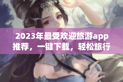 2023年最受欢迎旅游app推荐，一键下载，轻松旅行！