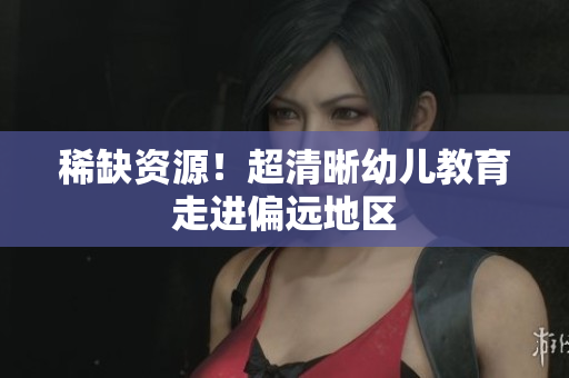 稀缺资源！超清晰幼儿教育走进偏远地区