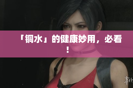 「铜水」的健康妙用，必看！