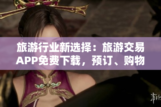 旅游行业新选择：旅游交易APP免费下载，预订、购物、攻略一站搞定！