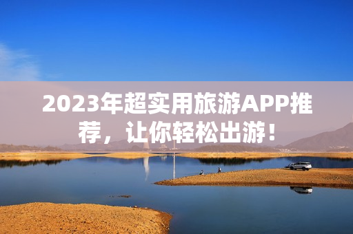 2023年超实用旅游APP推荐，让你轻松出游！