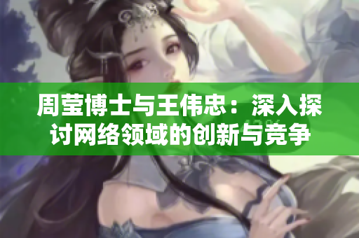 周莹博士与王伟忠：深入探讨网络领域的创新与竞争