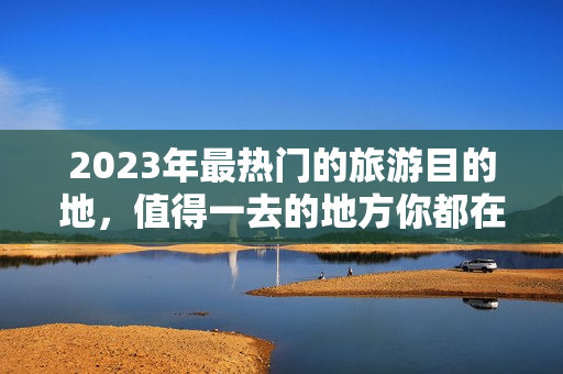 2023年最热门的旅游目的地，值得一去的地方你都在这里找得到！