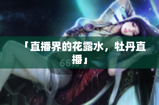 「直播界的花露水，牡丹直播」