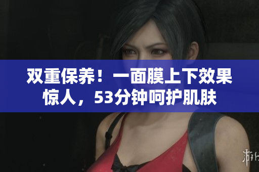 双重保养！一面膜上下效果惊人，53分钟呵护肌肤