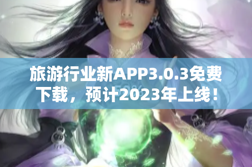旅游行业新APP3.0.3免费下载，预计2023年上线！