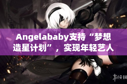 Angelababy支持“梦想造星计划”，实现年轻艺人梦想