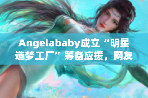 Angelababy成立“明星造梦工厂”筹备应援，网友点赞