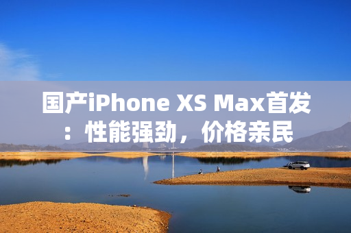 国产iPhone XS Max首发：性能强劲，价格亲民