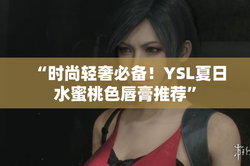 “时尚轻奢必备！YSL夏日水蜜桃色唇膏推荐”
