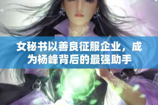 女秘书以善良征服企业，成为杨峰背后的最强助手