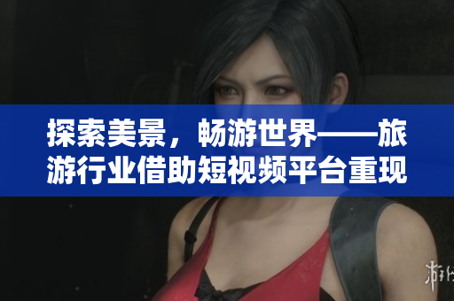 探索美景，畅游世界——旅游行业借助短视频平台重现兴盛