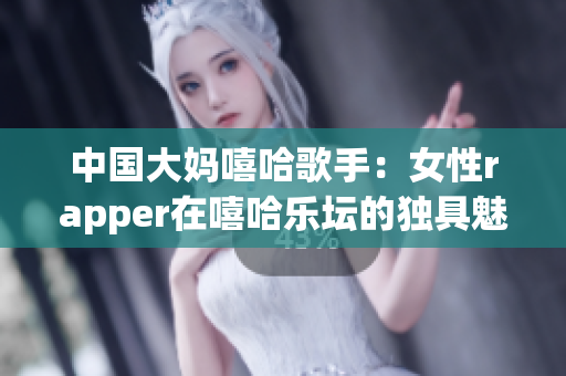 中国大妈嘻哈歌手：女性rapper在嘻哈乐坛的独具魅力